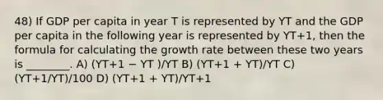 48) If GDP per capita in year T is represented by YT and the GDP per capita in the following year is represented by YT+1, then the formula for calculating the growth rate between these two years is ________. A) (YT+1 − YT )/YT B) (YT+1 + YT)/YT C) (YT+1/YT)/100 D) (YT+1 + YT)/YT+1