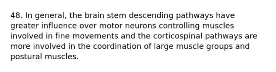 48. In general, the brain stem descending pathways have greater influence over motor neurons controlling muscles involved in fine movements and the corticospinal pathways are more involved in the coordination of large muscle groups and postural muscles.