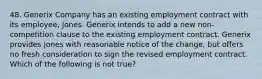 48. Generix Company has an existing employment contract with its employee, Jones. Generix intends to add a new non-competition clause to the existing employment contract. Generix provides Jones with reasonable notice of the change, but offers no fresh consideration to sign the revised employment contract. Which of the following is not true?