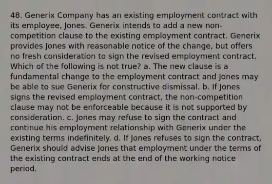 48. Generix Company has an existing employment contract with its employee, Jones. Generix intends to add a new non-competition clause to the existing employment contract. Generix provides Jones with reasonable notice of the change, but offers no fresh consideration to sign the revised employment contract. Which of the following is not true? a. The new clause is a fundamental change to the employment contract and Jones may be able to sue Generix for constructive dismissal. b. If Jones signs the revised employment contract, the non-competition clause may not be enforceable because it is not supported by consideration. c. Jones may refuse to sign the contract and continue his employment relationship with Generix under the existing terms indefinitely. d. If Jones refuses to sign the contract, Generix should advise Jones that employment under the terms of the existing contract ends at the end of the working notice period.