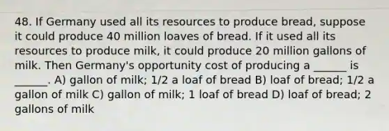 48. If Germany used all its resources to produce bread, suppose it could produce 40 million loaves of bread. If it used all its resources to produce milk, it could produce 20 million gallons of milk. Then Germany's opportunity cost of producing a ______ is ______. A) gallon of milk; 1/2 a loaf of bread B) loaf of bread; 1/2 a gallon of milk C) gallon of milk; 1 loaf of bread D) loaf of bread; 2 gallons of milk