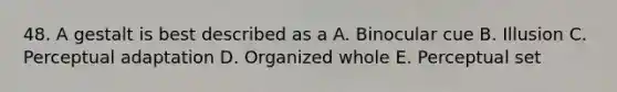 48. A gestalt is best described as a A. Binocular cue B. Illusion C. Perceptual adaptation D. Organized whole E. Perceptual set