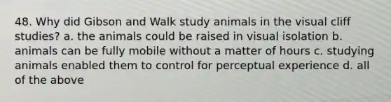 48. Why did Gibson and Walk study animals in the visual cliff studies? a. the animals could be raised in visual isolation b. animals can be fully mobile without a matter of hours c. studying animals enabled them to control for perceptual experience d. all of the above