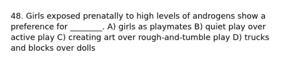 48. Girls exposed prenatally to high levels of androgens show a preference for ________. A) girls as playmates B) quiet play over active play C) creating art over rough-and-tumble play D) trucks and blocks over dolls