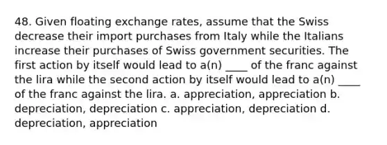 48. Given floating exchange rates, assume that the Swiss decrease their import purchases from Italy while the Italians increase their purchases of Swiss government securities. The first action by itself would lead to a(n) ____ of the franc against the lira while the second action by itself would lead to a(n) ____ of the franc against the lira. a. appreciation, appreciation b. depreciation, depreciation c. appreciation, depreciation d. depreciation, appreciation