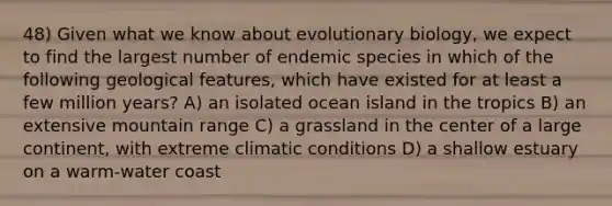 48) Given what we know about evolutionary biology, we expect to find the largest number of endemic species in which of the following geological features, which have existed for at least a few million years? A) an isolated ocean island in the tropics B) an extensive mountain range C) a grassland in the center of a large continent, with extreme climatic conditions D) a shallow estuary on a warm-water coast