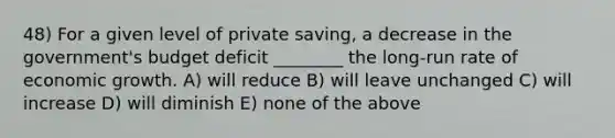 48) For a given level of private saving, a decrease in the government's budget deficit ________ the long-run rate of economic growth. A) will reduce B) will leave unchanged C) will increase D) will diminish E) none of the above