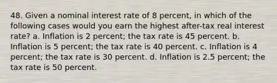 48. Given a nominal interest rate of 8 percent, in which of the following cases would you earn the highest after-tax real interest rate? a. Inflation is 2 percent; the tax rate is 45 percent. b. Inflation is 5 percent; the tax rate is 40 percent. c. Inflation is 4 percent; the tax rate is 30 percent. d. Inflation is 2.5 percent; the tax rate is 50 percent.