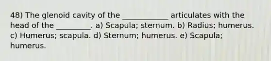 48) The glenoid cavity of the ____________ articulates with the head of the _________. a) Scapula; sternum. b) Radius; humerus. c) Humerus; scapula. d) Sternum; humerus. e) Scapula; humerus.