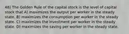 48) The Golden Rule of the capital stock is the level of capital stock that A) maximizes the output per worker in the steady state. B) maximizes the consumption per worker in the steady state. C) maximizes the investment per worker in the steady state. D) maximizes the saving per worker in the steady state.