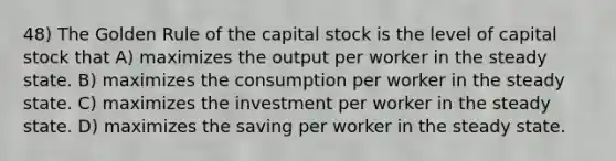 48) The Golden Rule of the capital stock is the level of capital stock that A) maximizes the output per worker in the steady state. B) maximizes the consumption per worker in the steady state. C) maximizes the investment per worker in the steady state. D) maximizes the saving per worker in the steady state.