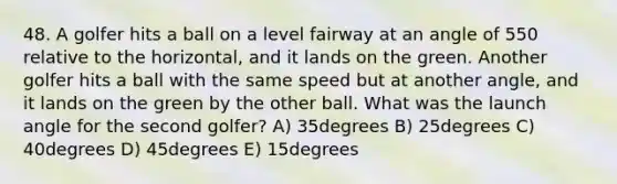 48. A golfer hits a ball on a level fairway at an angle of 550 relative to the horizontal, and it lands on the green. Another golfer hits a ball with the same speed but at another angle, and it lands on the green by the other ball. What was the launch angle for the second golfer? A) 35degrees B) 25degrees C) 40degrees D) 45degrees E) 15degrees