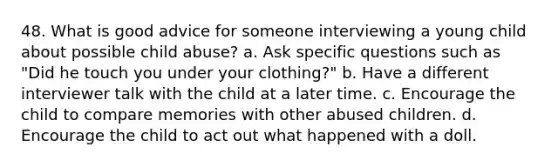 48. What is good advice for someone interviewing a young child about possible child abuse?​ a. ​Ask specific questions such as "Did he touch you under your clothing?" b. ​Have a different interviewer talk with the child at a later time. c. ​Encourage the child to compare memories with other abused children. d. ​Encourage the child to act out what happened with a doll.