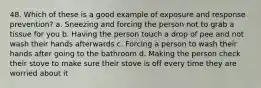 48. Which of these is a good example of exposure and response prevention? a. Sneezing and forcing the person not to grab a tissue for you b. Having the person touch a drop of pee and not wash their hands afterwards c. Forcing a person to wash their hands after going to the bathroom d. Making the person check their stove to make sure their stove is off every time they are worried about it