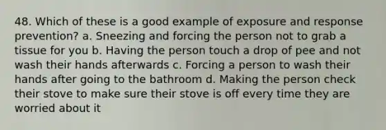 48. Which of these is a good example of exposure and response prevention? a. Sneezing and forcing the person not to grab a tissue for you b. Having the person touch a drop of pee and not wash their hands afterwards c. Forcing a person to wash their hands after going to the bathroom d. Making the person check their stove to make sure their stove is off every time they are worried about it