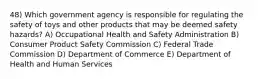 48) Which government agency is responsible for regulating the safety of toys and other products that may be deemed safety hazards? A) Occupational Health and Safety Administration B) Consumer Product Safety Commission C) Federal Trade Commission D) Department of Commerce E) Department of Health and Human Services