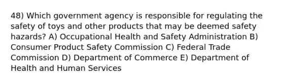 48) Which government agency is responsible for regulating the safety of toys and other products that may be deemed safety hazards? A) Occupational Health and Safety Administration B) Consumer Product Safety Commission C) Federal Trade Commission D) Department of Commerce E) Department of Health and Human Services