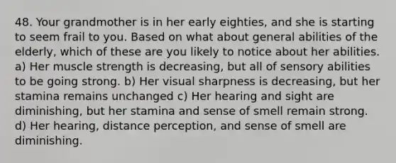 48. Your grandmother is in her early eighties, and she is starting to seem frail to you. Based on what about general abilities of the elderly, which of these are you likely to notice about her abilities. a) Her muscle strength is decreasing, but all of sensory abilities to be going strong. b) Her visual sharpness is decreasing, but her stamina remains unchanged c) Her hearing and sight are diminishing, but her stamina and sense of smell remain strong. d) Her hearing, distance perception, and sense of smell are diminishing.