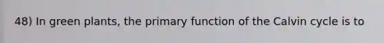48) In green plants, the primary function of the Calvin cycle is to