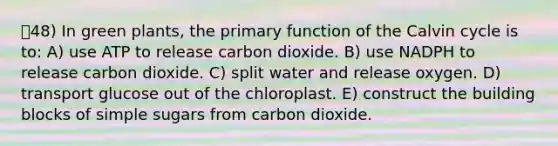 48) In green plants, the primary function of the Calvin cycle is to: A) use ATP to release carbon dioxide. B) use NADPH to release carbon dioxide. C) split water and release oxygen. D) transport glucose out of the chloroplast. E) construct the building blocks of simple sugars from carbon dioxide.