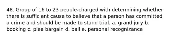 48. Group of 16 to 23 people-charged with determining whether there is sufficient cause to believe that a person has committed a crime and should be made to stand trial. a. grand jury b. booking c. plea bargain d. bail e. personal recognizance