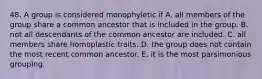 48. A group is considered monophyletic if A. all members of the group share a common ancestor that is included in the group. B. not all descendants of the common ancestor are included. C. all members share homoplastic traits. D. the group does not contain the most recent common ancestor. E. it is the most parsimonious grouping.