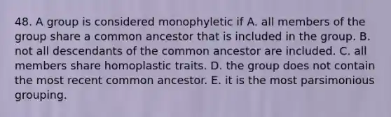 48. A group is considered monophyletic if A. all members of the group share a common ancestor that is included in the group. B. not all descendants of the common ancestor are included. C. all members share homoplastic traits. D. the group does not contain the most recent common ancestor. E. it is the most parsimonious grouping.