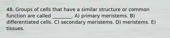 48. Groups of cells that have a similar structure or common function are called ________. A) primary meristems. B) differentiated cells. C) secondary meristems. D) meristems. E) tissues.