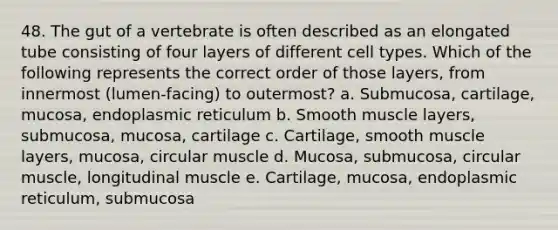 48. The gut of a vertebrate is often described as an elongated tube consisting of four layers of different cell types. Which of the following represents the correct order of those layers, from innermost (lumen-facing) to outermost? a. Submucosa, cartilage, mucosa, endoplasmic reticulum b. Smooth muscle layers, submucosa, mucosa, cartilage c. Cartilage, smooth muscle layers, mucosa, circular muscle d. Mucosa, submucosa, circular muscle, longitudinal muscle e. Cartilage, mucosa, endoplasmic reticulum, submucosa