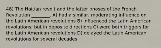 48) The Haitian revolt and the latter phases of the French Revolution ________. A) had a similar, moderating influence on the Latin American revolutions B) influenced the Latin American revolutions, but in opposite directions C) were both triggers for the Latin American revolutions D) delayed the Latin American revolutions for several decades