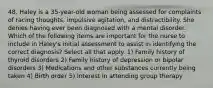 48. Haley is a 35-year-old woman being assessed for complaints of racing thoughts, impulsive agitation, and distractibility. She denies having ever been diagnosed with a mental disorder. Which of the following items are important for the nurse to include in Haley's initial assessment to assist in identifying the correct diagnosis? Select all that apply. 1) Family history of thyroid disorders 2) Family history of depression or bipolar disorders 3) Medications and other substances currently being taken 4) Birth order 5) Interest in attending group therapy