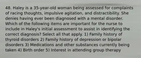 48. Haley is a 35-year-old woman being assessed for complaints of racing thoughts, impulsive agitation, and distractibility. She denies having ever been diagnosed with a mental disorder. Which of the following items are important for the nurse to include in Haley's initial assessment to assist in identifying the correct diagnosis? Select all that apply. 1) Family history of thyroid disorders 2) Family history of depression or bipolar disorders 3) Medications and other substances currently being taken 4) Birth order 5) Interest in attending group therapy