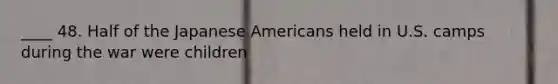 ____ 48. Half of the Japanese Americans held in U.S. camps during the war were children