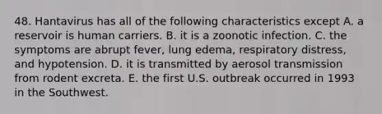 48. Hantavirus has all of the following characteristics except A. a reservoir is human carriers. B. it is a zoonotic infection. C. the symptoms are abrupt fever, lung edema, respiratory distress, and hypotension. D. it is transmitted by aerosol transmission from rodent excreta. E. the first U.S. outbreak occurred in 1993 in the Southwest.