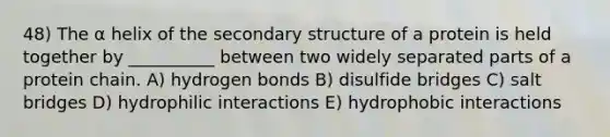 48) The α helix of the secondary structure of a protein is held together by __________ between two widely separated parts of a protein chain. A) hydrogen bonds B) disulfide bridges C) salt bridges D) hydrophilic interactions E) hydrophobic interactions