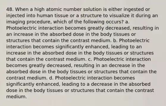 48. When a high atomic number solution is either ingested or injected into human tissue or a structure to visualize it during an imaging procedure, which of the following occurs? a. Photoelectric interaction becomes greatly decreased, resulting in an increase in the absorbed dose in the body tissues or structures that contain the contrast medium. b. Photoelectric interaction becomes significantly enhanced, leading to an increase in the absorbed dose in the body tissues or structures that contain the contrast medium. c. Photoelectric interaction becomes greatly decreased, resulting in an decrease in the absorbed dose in the body tissues or structures that contain the contrast medium. d. Photoelectric interaction becomes significantly enhanced, leading to a decrease in the absorbed dose in the body tissues or structures that contain the contrast medium.