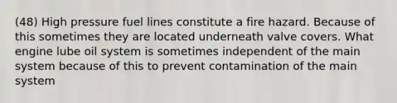 (48) High pressure fuel lines constitute a fire hazard. Because of this sometimes they are located underneath valve covers. What engine lube oil system is sometimes independent of the main system because of this to prevent contamination of the main system