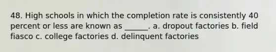 48. High schools in which the completion rate is consistently 40 percent or less are known as ______. a. dropout factories b. field fiasco c. college factories d. delinquent factories