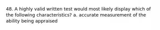 48. A highly valid written test would most likely display which of the following characteristics? a. accurate measurement of the ability being appraised