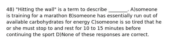 48) "Hitting the wall" is a term to describe ________. A)someone is training for a marathon B)someone has essentially run out of available carbohydrates for energy C)someone is so tired that he or she must stop to and rest for 10 to 15 minutes before continuing the sport D)None of these responses are correct.