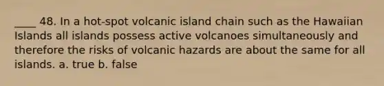 ____ 48. In a hot-spot volcanic island chain such as the Hawaiian Islands all islands possess active volcanoes simultaneously and therefore the risks of volcanic hazards are about the same for all islands. a. true b. false