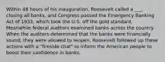 Within 48 hours of his inauguration, Roosevelt called a ___, closing all banks, and Congress passed the Emergency Banking Act of 1933, which took the U.S. off the gold standard. Meanwhile federal auditors examined banks across the country. When the auditors determined that the banks were financially sound, they were allowed to reopen. Roosevelt followed up these actions with a "fireside chat" to inform the American people to boost their confidence in banks.