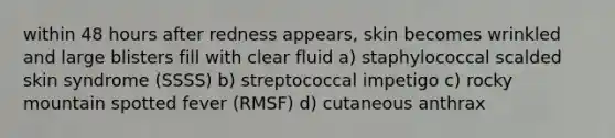 within 48 hours after redness appears, skin becomes wrinkled and large blisters fill with clear fluid a) staphylococcal scalded skin syndrome (SSSS) b) streptococcal impetigo c) rocky mountain spotted fever (RMSF) d) cutaneous anthrax