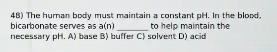 48) The human body must maintain a constant pH. In the blood, bicarbonate serves as a(n) ________ to help maintain the necessary pH. A) base B) buffer C) solvent D) acid