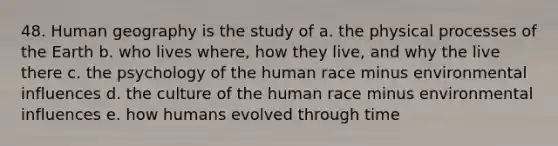 48. Human geography is the study of a. the physical processes of the Earth b. who lives where, how they live, and why the live there c. the psychology of the human race minus environmental influences d. the culture of the human race minus environmental influences e. how humans evolved through time