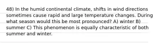 48) In the humid continental climate, shifts in wind directions sometimes cause rapid and large temperature changes. During what season would this be most pronounced? A) winter B) summer C) This phenomenon is equally characteristic of both summer and winter.