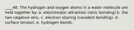 ____48. The hydrogen and oxygen atoms in a water molecule are held together by: a. electrostatic attraction (ionic bonding) b. the two negative ions. c. electron sharing (covalent bonding). d. surface tension. e. hydrogen bonds.