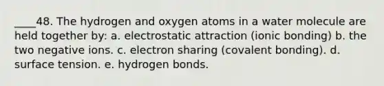 ____48. The hydrogen and oxygen atoms in a water molecule are held together by: a. electrostatic attraction (ionic bonding) b. the two negative ions. c. electron sharing (covalent bonding). d. surface tension. e. hydrogen bonds.