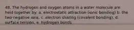 48. The hydrogen and oxygen atoms in a water molecule are held together by: a. electrostatic attraction (ionic bonding) b. the two negative ions. c. electron sharing (covalent bonding). d. surface tension. e. hydrogen bonds.