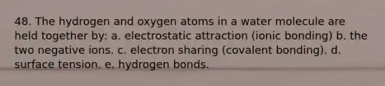 48. The hydrogen and oxygen atoms in a water molecule are held together by: a. electrostatic attraction (ionic bonding) b. the two negative ions. c. electron sharing (covalent bonding). d. surface tension. e. hydrogen bonds.